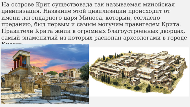 На острове Крит существовала так называемая минойская цивилизация. Название этой цивилизации происходит от имени легендарного царя Миноса, который, согласно преданию, был первым и самым могучим правителем Крита. Правители Крита жили в огромных благоустроенных дворцах, самый знаменитый из которых раскопан археологами в городе Кноссе. 