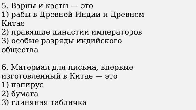 5. Варны и касты — это 1) рабы в Древней Индии и Древнем Китае 2) правящие династии императоров 3) особые разряды индийского общества 6. Материал для письма, впервые изготовленный в Китае — это 1) папирус 2) бумага 3) глиняная табличка 