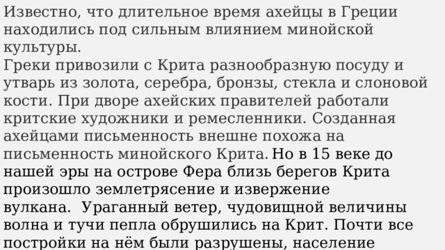 Известно, что длительное время ахейцы в Греции находились под сильным влиянием минойской культуры. Греки привозили с Крита разнообразную посуду и утварь из золота, серебра, бронзы, стекла и слоновой кости. При дворе ахейских правителей работали критские художники и ремесленники. Созданная ахейцами письменность внешне похожа на письменность минойского Крита.  Но в 15 веке до нашей эры на острове Фера близь берегов Крита произошло землетрясение и извержение вулкана.    Ураганный ветер, чудовищной величины волна и тучи пепла обрушились на Крит. Почти все постройки на нём были разрушены, население спаслось бегством. Вскоре после катастрофы на обезлюдевший Крит стали переселяться греки, перенявшие во многом культуру и традиции критян. 