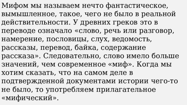 Мифом мы называем нечто фантастическое, вымышленное, такое, чего не было в реальной действительности. У древних греков это в переводе означало «слово, речь или разговор, намерение, пословицы, слух, ведомость, рассказы, перевод, байка, содержание рассказа». Следовательно, слово имело больше значений, чем современное «миф». Когда мы хотим сказать, что на самом деле в подтвержденной документами истории чего-то не было, то употребляем прилагательное «мифический». 