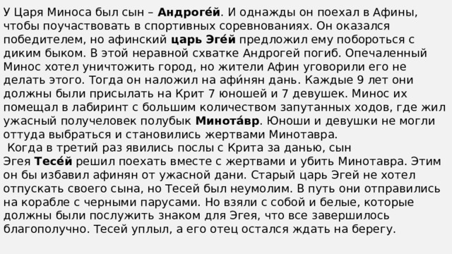 У Царя Миноса был сын –  Андроге́й . И однажды он поехал в Афины, чтобы поучаствовать в спортивных соревнованиях. Он оказался победителем, но афинский  царь Эге́й  предложил ему побороться с диким быком. В этой неравной схватке Андрогей погиб. Опечаленный Минос хотел уничтожить город, но жители Афин уговорили его не делать этого. Тогда он наложил на афи́нян дань. Каждые 9 лет они должны были присылать на Крит 7 юношей и 7 девушек. Минос их помещал в лабиринт с большим количеством запутанных ходов, где жил ужасный получеловек полубык  Минота́вр . Юноши и девушки не могли оттуда выбраться и становились жертвами Минотавра.   Когда в третий раз явились послы с Крита за данью, сын Эгея  Тесе́й  решил поехать вместе с жертвами и убить Минотавра. Этим он бы избавил афинян от ужасной дани. Старый царь Эгей не хотел отпускать своего сына, но Тесей был неумолим. В путь они отправились на корабле с черными парусами. Но взяли с собой и белые, которые должны были послужить знаком для Эгея, что все завершилось благополучно. Тесей уплыл, а его отец остался ждать на берегу. 