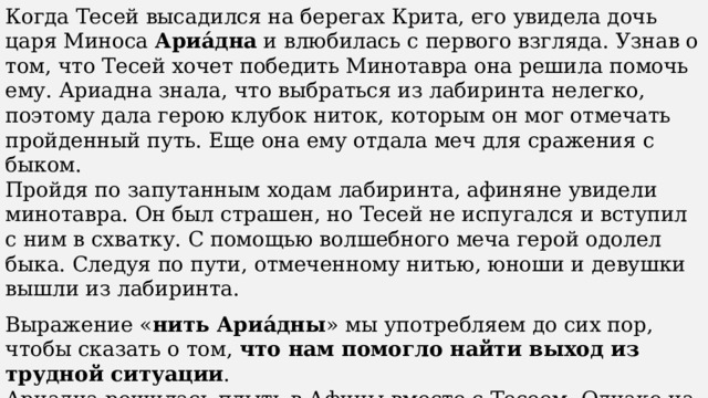 Когда Тесей высадился на берегах Крита, его увидела дочь царя Миноса  Ариа́дна  и влюбилась с первого взгляда. Узнав о том, что Тесей хочет победить Минотавра она решила помочь ему. Ариадна знала, что выбраться из лабиринта нелегко, поэтому дала герою клубок ниток, которым он мог отмечать пройденный путь. Еще она ему отдала меч для сражения с быком. Пройдя по запутанным ходам лабиринта, афиняне увидели минотавра. Он был страшен, но Тесей не испугался и вступил с ним в схватку. С помощью волшебного меча герой одолел быка. Следуя по пути, отмеченному нитью, юноши и девушки вышли из лабиринта. Выражение « нить Ариа́дны » мы употребляем до сих пор, чтобы сказать о том,  что нам помогло найти выход из трудной ситуации . Ариадна решилась плыть в Афины вместе с Тесеем. Однако на острове Ни́ксос, они были вынуждены расстаться, так как Ариадна была предназначена в жены богу Диони́су. 