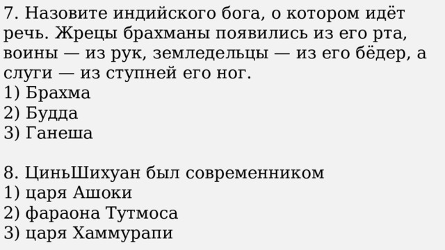 7. Назовите индийского бога, о котором идёт речь. Жрецы брахманы появились из его рта, воины — из рук, земледельцы — из его бёдер, а слуги — из ступней его ног. 1) Брахма 2) Будда 3) Ганеша 8. ЦиньШихуан был современником 1) царя Ашоки 2) фараона Тутмоса 3) царя Хаммурапи 