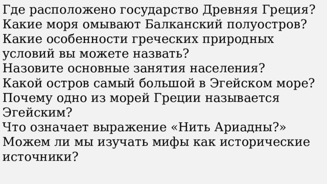 Где расположено государство Древняя Греция? Какие моря омывают Балканский полуостров? Какие особенности греческих природных условий вы можете назвать? Назовите основные занятия населения? Какой остров самый большой в Эгейском море? Почему одно из морей Греции называется Эгейским? Что означает выражение «Нить Ариадны?» Можем ли мы изучать мифы как исторические источники? 