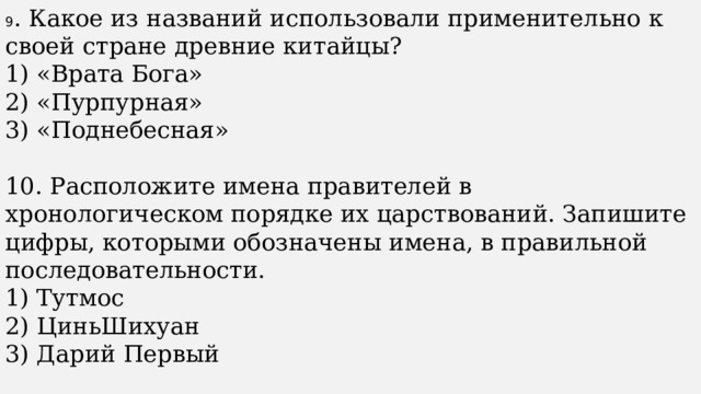 9 . Какое из названий использовали применительно к своей стране древние китайцы? 1) «Врата Бога» 2) «Пурпурная» 3) «Поднебесная» 10. Расположите имена правителей в хронологическом порядке их царствований. Запишите цифры, которыми обозначены имена, в правильной последовательности. 1) Тутмос 2) ЦиньШихуан 3) Дарий Первый 