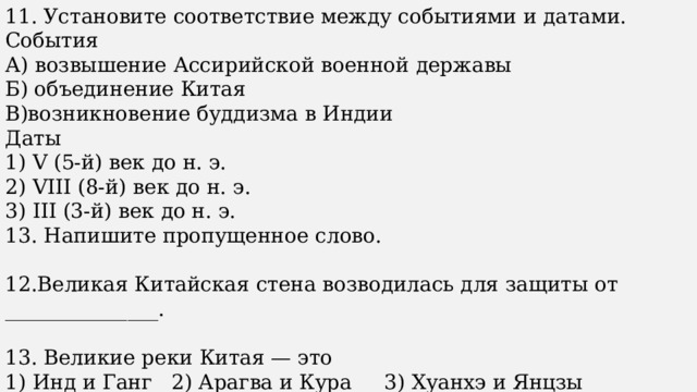 11. Установите соответствие между событиями и датами. События А) возвышение Ассирийской военной державы Б) объединение Китая В)возникновение буддизма в Индии Даты 1) V (5-й) век до н. э. 2) VIII (8-й) век до н. э. 3) III (3-й) век до н. э. 13. Напишите пропущенное слово. 12.Великая Китайская стена возводилась для защиты от _______________. 13. Великие реки Китая — это 1) Инд и Ганг 2) Арагва и Кура 3) Хуанхэ и Янцзы 