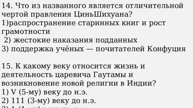 14. Что из названного является отличительной чертой правления ЦиньШихуана? 1)распространение старинных книг и рост грамотности  2) жестокие наказания подданных 3) поддержка учёных — почитателей Конфуция 15. К какому веку относится жизнь и деятельность царевича Гаутамы и возникновение новой религии в Индии? 1) V (5-му) веку до н.э. 2) 111 (3-му) веку до н.э. 3) 1 (1-му) веку до н.э. 