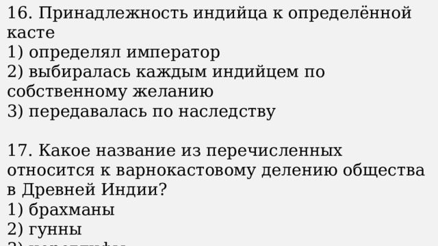 16. Принадлежность индийца к определённой касте 1) определял император 2) выбиралась каждым индийцем по собственному желанию 3) передавалась по наследству 17. Какое название из перечисленных относится к варнокастовому делению общества в Древней Индии? 1) брахманы 2) гунны 3) иероглифы 
