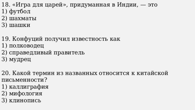 18. «Игра для царей», придуманная в Индии, — это 1) футбол 2) шахматы 3) шашки 19. Конфуций получил известность как 1) полководец 2) справедливый правитель 3) мудрец 20. Какой термин из названных относится к китайской письменности? 1) каллиграфия 2) мифология 3) клинопись 