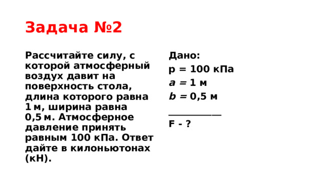 Задача №2 Рассчитайте силу, с которой атмосферный воздух давит на поверхность стола, длина которого равна 1 м, ширина равна 0,5 м. Атмосферное давление принять равным 100 кПа. Ответ дайте в килоньютонах (кН). Дано: p = 100 кПа a = 1 м b = 0,5 м ___________ F - ? 