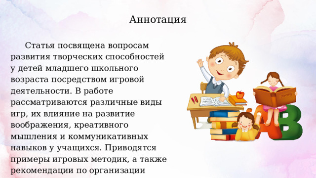 Аннотация  Статья посвящена вопросам развития творческих способностей у детей младшего школьного возраста посредством игровой деятельности. В работе рассматриваются различные виды игр, их влияние на развитие воображения, креативного мышления и коммуникативных навыков у учащихся. Приводятся примеры игровых методик, а также рекомендации по организации игрового процесса в учебной и внеучебной деятельности. 
