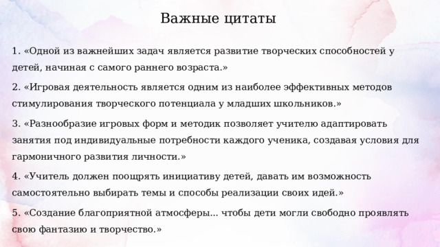 Важные цитаты 1. «Одной из важнейших задач является развитие творческих способностей у детей, начиная с самого раннего возраста.» 2. «Игровая деятельность является одним из наиболее эффективных методов стимулирования творческого потенциала у младших школьников.» 3. «Разнообразие игровых форм и методик позволяет учителю адаптировать занятия под индивидуальные потребности каждого ученика, создавая условия для гармоничного развития личности.» 4. «Учитель должен поощрять инициативу детей, давать им возможность самостоятельно выбирать темы и способы реализации своих идей.» 5. «Создание благоприятной атмосферы... чтобы дети могли свободно проявлять свою фантазию и творчество.» 