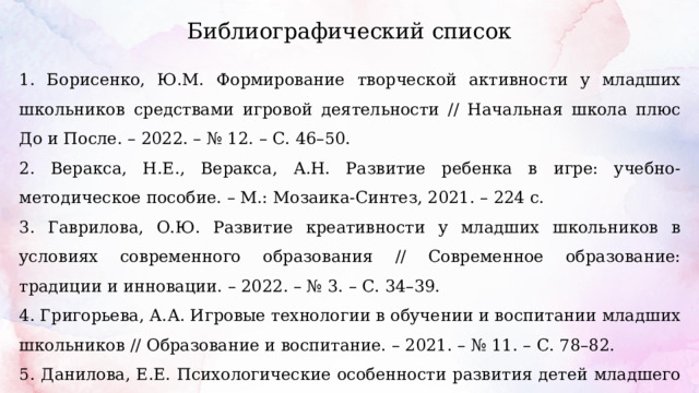 Библиографический список 1. Борисенко, Ю.М. Формирование творческой активности у младших школьников средствами игровой деятельности // Начальная школа плюс До и После. – 2022. – № 12. – С. 46–50. 2. Веракса, Н.Е., Веракса, А.Н. Развитие ребенка в игре: учебно-методическое пособие. – М.: Мозаика-Синтез, 2021. – 224 с. 3. Гаврилова, О.Ю. Развитие креативности у младших школьников в условиях современного образования // Современное образование: традиции и инновации. – 2022. – № 3. – С. 34–39. 4. Григорьева, А.А. Игровые технологии в обучении и воспитании младших школьников // Образование и воспитание. – 2021. – № 11. – С. 78–82. 5. Данилова, Е.Е. Психологические особенности развития детей младшего школьного возраста // Психологическая наука и образование. – 2020. – № 25(4). – С. 51–60. 