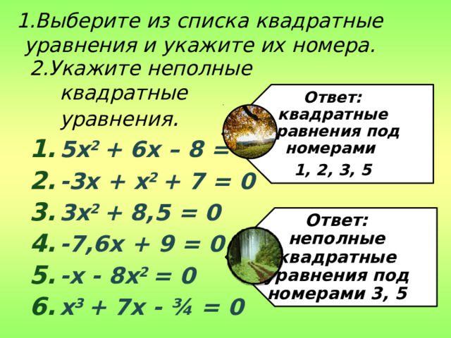 Ответ: квадратные уравнения под номерами 1, 2, 3, 5 Ответ: неполные квадратные уравнения под номерами 3, 5 1.Выберите из списка квадратные уравнения и укажите их номера. 2.Укажите неполные квадратные уравнения . 5x 2 + 6x – 8 = 0 -3x + x 2 + 7 = 0 3x 2 + 8,5 = 0 -7,6x + 9 = 0 -x - 8x 2 = 0 x 3 + 7x - ¾ = 0 