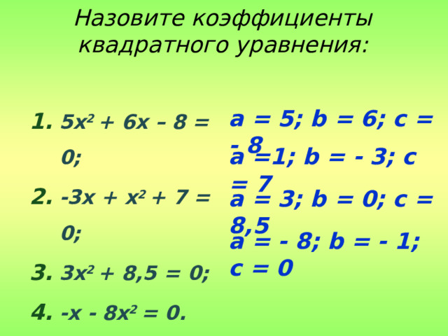 Назовите коэффициенты квадратного уравнения: 5x 2 + 6x – 8 = 0; -3x + x 2 + 7 = 0; 3x 2 + 8,5 = 0; -x - 8x 2 = 0. a = 5; b = 6; c = - 8 a =1; b = - 3; c = 7 a = 3; b = 0; c = 8,5 a = - 8; b = - 1; c = 0 
