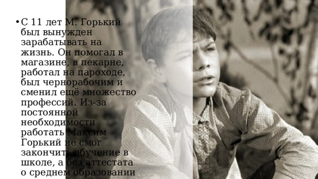 С 11 лет М. Горький был вынужден зарабатывать на жизнь. Он помогал в магазине, в пекарне, работал на пароходе, был чернорабочим и сменил ещё множество профессий. Из-за постоянной необходимости работать Максим Горький не смог закончить обучение в школе, а без аттестата о среднем образовании — попасть в университет. 