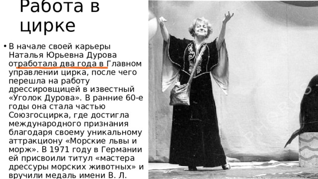 Работа в цирке В начале своей карьеры Наталья Юрьевна Дурова отработала два года в Главном управлении цирка, после чего перешла на работу дрессировщицей в известный «Уголок Дурова». В ранние 60-е годы она стала частью Союзгосцирка, где достигла международного признания благодаря своему уникальному аттракциону «Морские львы и морж». В 1971 году в Германии ей присвоили титул «мастера дрессуры морских животных» и вручили медаль имени В. Л. Дурова в знак признания ее мастерства. 