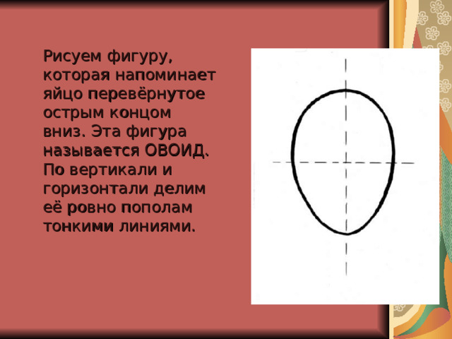  Рисуем фигуру, которая напоминает яйцо перевёрнутое острым концом вниз. Эта фигура называется ОВОИД.  По вертикали и горизонтали делим её ровно пополам тонкими линиями.    