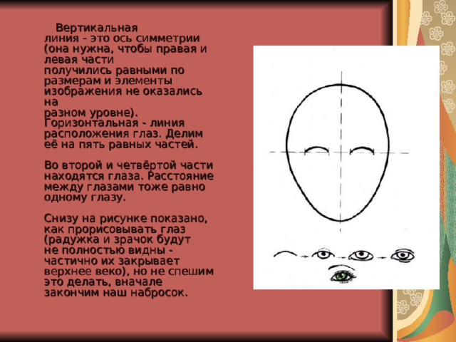  Вертикальная  линия - это ось симметрии (она нужна, чтобы правая и левая части  получились равными по размерам и элементы изображения не оказались на  разном уровне).  Горизонтальная - линия расположения глаз. Делим её на пять равных частей.   Во второй и четвёртой части находятся глаза. Расстояние между глазами тоже равно одному глазу.   Снизу на рисунке показано, как прорисовывать глаз (радужка и зрачок будут  не полностью видны - частично их закрывает верхнее веко), но не спешим  это делать, вначале закончим наш набросок. 
