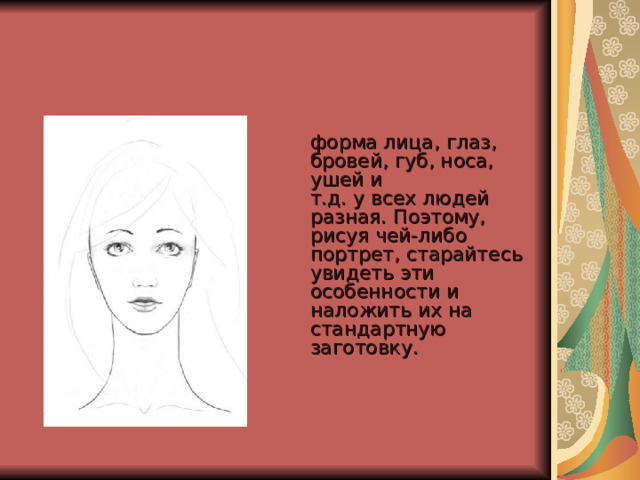  форма лица, глаз, бровей, губ, носа, ушей и  т.д. у всех людей разная. Поэтому, рисуя чей-либо портрет, старайтесь  увидеть эти особенности и наложить их на стандартную заготовку.     