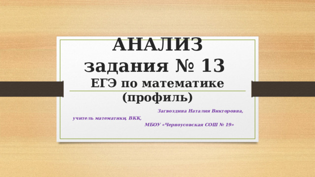 АНАЛИЗ  задания № 13  ЕГЭ по математике (профиль) Загвоздина Наталия Викторовна, учитель математики, ВКК, МБОУ «Черноусовская СОШ № 19»  