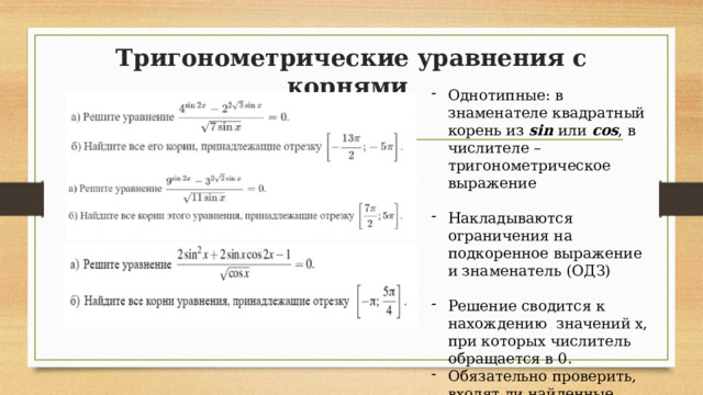 Тригонометрические уравнения с корнями   Однотипные: в знаменателе квадратный корень из sin или cos , в числителе – тригонометрическое выражение Накладываются ограничения на подкоренное выражение и знаменатель (ОДЗ) Решение сводится к нахождению значений х, при которых числитель обращается в 0. Обязательно проверить, входят ли найденные значения ОДЗ 