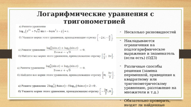 Логарифмические уравнения с тригонометрией Несколько разновидностей Накладываются ограничения на подлогарифмическое выражение и знаменатель (если есть) (ОДЗ) Различные способы решения (замена переменной, приведение к квадратному или тригонометрическому уравнению, разложение на множители и т.д.) Обязательно проверить, входят ли найденные значения ОДЗ 