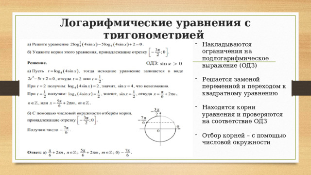 Логарифмические уравнения с тригонометрией Накладываются ограничения на подлогарифмическое выражение (ОДЗ) Решается заменой переменной и переходом к квадратному уравнению Находятся корни уравнения и проверяются на соответствие ОДЗ Отбор корней – с помощью числовой окружности 