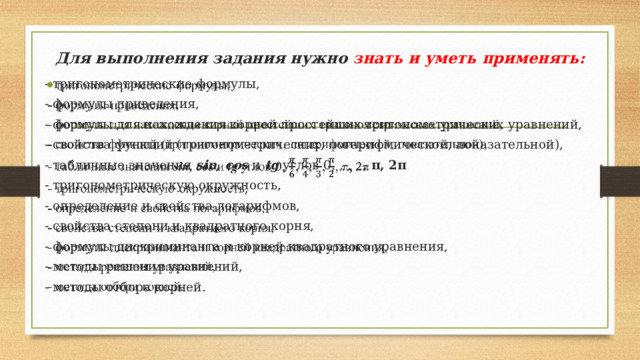 Для выполнения задания нужно знать и уметь применять: - тригонометрические формулы,   - формулы приведения, - формулы для нахождения корней простейших тригонометрических уравнений, - свойства функций (тригонометрических, логарифмической, показательной), - табличные значения sin, сos и tg углов 0, , , , , π, 2π  - тригонометрическую окружность , - определение и свойства логарифмов, - свойства степени и квадратного корня, - формулы дискриминанта и корней квадратного уравнения, - методы решения уравнений, - методы отбора корней. 