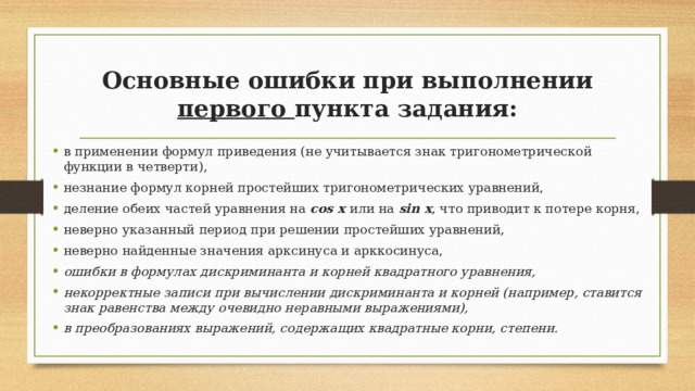 Основные ошибки при выполнении первого пункта задания: в применении формул приведения (не учитывается знак тригонометрической функции в четверти), незнание формул корней простейших тригонометрических уравнений, деление обеих частей уравнения на cos x или на sin x , что приводит к потере корня, неверно указанный период при решении простейших уравнений, неверно найденные значения арксинуса и арккосинуса, ошибки в формулах дискриминанта и корней квадратного уравнения, некорректные записи при вычислении дискриминанта и корней (например, ставится знак равенства между очевидно неравными выражениями), в преобразованиях выражений, содержащих квадратные корни, степени. 