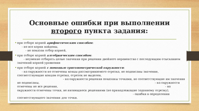 Основные ошибки при выполнении второго пункта задания: при отборе корней арифметическим способом : - не все корни найдены, - не показан отбор корней, при отборе корней алгебраическим способом : - неумение отбирать целые значения при решении двойного неравенства с последующим отысканием значений корней уравнения при отборе корней с помощью тригонометрической окружности : - на окружности не отмечены концы рассматриваемого отрезка, не подписаны значения, соответствующие концам отрезка, отрезок не выделен, - на окружности решения показаны точками, но соответствующие им значения не подписаны, - на окружности отмечены не все решения, - на окружности отмечены точки, не являющиеся решениями (не принадлежащие заданному отрезку), - ошибки в определении соответствующего значения для точки. 