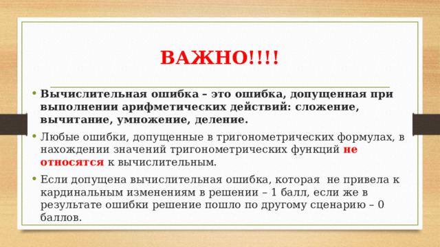 ВАЖНО!!!! Вычислительная ошибка – это ошибка, допущенная при выполнении арифметических действий: сложение, вычитание, умножение, деление. Любые ошибки, допущенные в тригонометрических формулах, в нахождении значений тригонометрических функций не относятся к вычислительным. Если допущена вычислительная ошибка, которая не привела к кардинальным изменениям в решении – 1 балл, если же в результате ошибки решение пошло по другому сценарию – 0 баллов. 