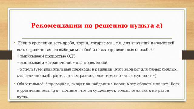 Рекомендации по решению пункта а)  Если в уравнении есть дроби, корни, логарифмы , т.е. для значений переменной есть ограничения, то выбираем любой из нижеприведённых способов:  • выписываем полностью ОДЗ  • выписываем «ограничения» для переменной  • используем равносильные переходы в решении (этот вариант для самых смелых, кто отлично разбирается, в чем разница «системы» от «совокупности») Обязательно!!!! проверяем, входят ли найденные корни в эту область или нет. Если в уравнении есть tg x – помним, что он существует, только если cos x не равен нулю. 