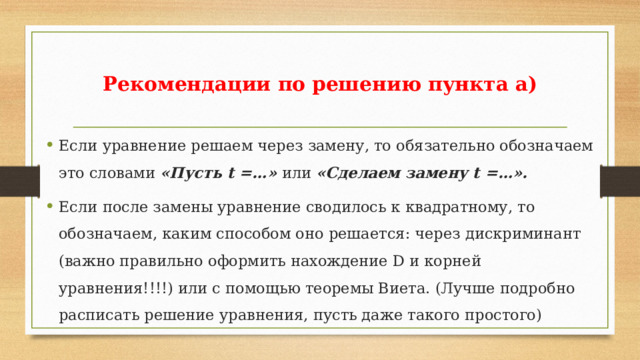 Рекомендации по решению пункта а) Если уравнение решаем через замену, то обязательно обозначаем это словами «Пусть t =…» или «Сделаем замену t =…». Если после замены уравнение сводилось к квадратному, то обозначаем, каким способом оно решается: через дискриминант (важно правильно оформить нахождение D и корней уравнения!!!!) или с помощью теоремы Виета. (Лучше подробно расписать решение уравнения, пусть даже такого простого) 