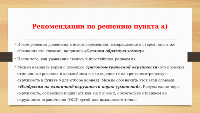 Рекомендации по решению пункта а) После решения уравнения в новой переменной, возвращаемся к старой, опять же обозначив это словами, например «Сделаем обратную замену» После того, как уравнение свелось к простейшим, решаем их. Можно находить корни с помощью тригонометрической окружности (это позволит отмеченные решения в дальнейшем легко перенести на тригонометрическую окружность в пункте б для отбора корней). Можно обозначить этот этап словами «Изобразим на единичной окружности корни уравнений». Рисуем единичную окружность, оси можно подписать как sin x и cos x, обязательно отражаем на окружности ограничения (ОДЗ) дугой или выкалываем точки. 