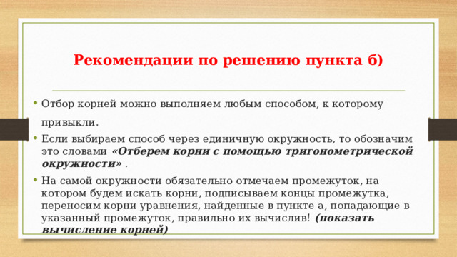 Рекомендации по решению пункта б) Отбор корней можно выполняем любым способом, к которому привыкли. Если выбираем способ через единичную окружность, то обозначим это словами «Отберем корни с помощью тригонометрической окружности» . На самой окружности обязательно отмечаем промежуток, на котором будем искать корни, подписываем концы промежутка, переносим корни уравнения, найденные в пункте а, попадающие в указанный промежуток, правильно их вычислив! (показать вычисление корней) 