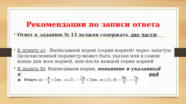 Рекомендации по записи ответа Ответ к заданию № 13 должен содержать две части : К пункту а) : Выписываем корни (серии корней) через запятую. Целочисленный параметр может быть указан или в самом конце для всех корней, или после каждой серии корней К пункту б) : Выписываем корни, попавшие в указанный промежуток через запятую. Здесь уже никаких серий корней!!!  