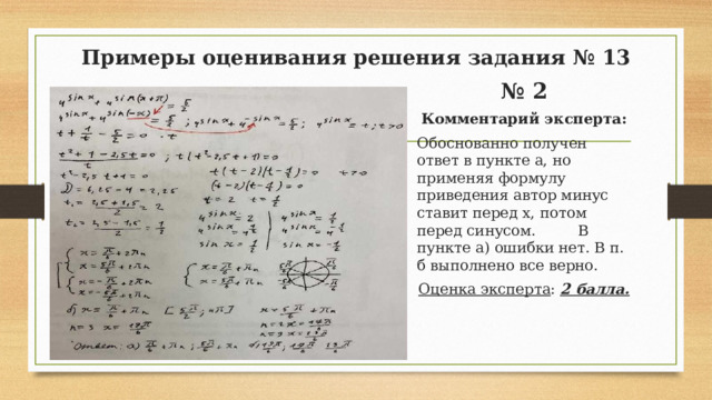 Примеры оценивания решения задания № 13 № 2 Комментарий эксперта: Обоснованно получен ответ в пункте а, но применяя формулу приведения автор минус ставит перед х, потом перед синусом. В пункте а) ошибки нет. В п. б выполнено все верно. Оценка эксперта : 2 балла.  