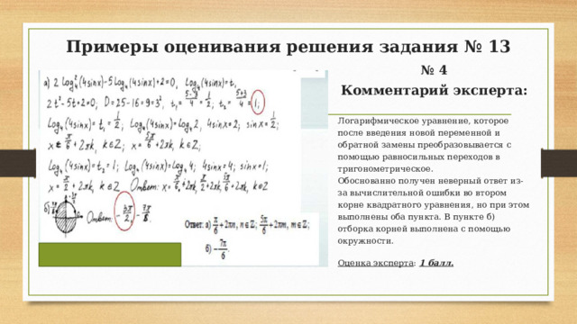 Примеры оценивания решения задания № 13 № 4 Комментарий эксперта:  Логарифмическое уравнение, которое после введения новой переменной и обратной замены преобразовывается с помощью равносильных переходов в тригонометрическое. Обоснованно получен неверный ответ из-за вычислительной ошибки во втором корне квадратного уравнения, но при этом выполнены оба пункта. В пункте б) отборка корней выполнена с помощью окружности. Оценка эксперта : 1 балл.  