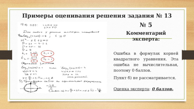 Примеры оценивания решения задания № 13 № 5 Комментарий эксперта:  Ошибка в формулах корней квадратного уравнения. Эта ошибка не вычислительная, поэтому 0 баллов. Пункт б) не рассматривается. Оценка эксперта : 0 баллов.  