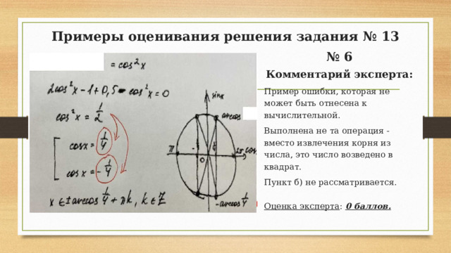 Примеры оценивания решения задания № 13 № 6 Комментарий эксперта: Пример ошибки, которая не может быть отнесена к вычислительной. Выполнена не та операция - вместо извлечения корня из числа, это число возведено в квадрат. Пункт б) не рассматривается. Оценка эксперта : 0 баллов.  