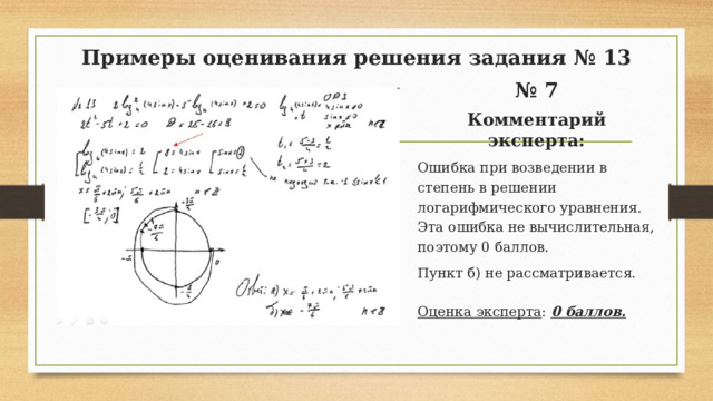 Примеры оценивания решения задания № 13 № 7 Комментарий эксперта: Ошибка при возведении в степень в решении логарифмического уравнения. Эта ошибка не вычислительная, поэтому 0 баллов. Пункт б) не рассматривается. Оценка эксперта : 0 баллов.  