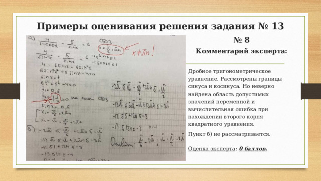 Примеры оценивания решения задания № 13 № 8 Комментарий эксперта: Дробное тригонометрическое уравнение. Рассмотрены границы синуса и косинуса. Но неверно найдена область допустимых значений переменной и вычислительная ошибка при нахождении второго корня квадратного уравнения. Пункт б) не рассматривается. Оценка эксперта : 0 баллов.  