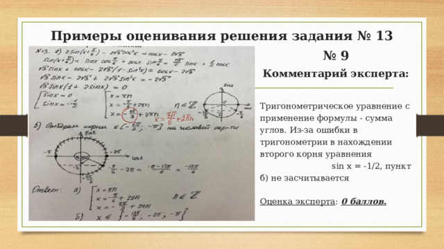 Примеры оценивания решения задания № 13 № 9 Комментарий эксперта: Тригонометрическое уравнение с применение формулы - сумма углов. Из-за ошибки в тригонометрии в нахождении второго корня уравнения sin х = -1/2, пункт б) не засчитывается Оценка эксперта : 0 баллов.  