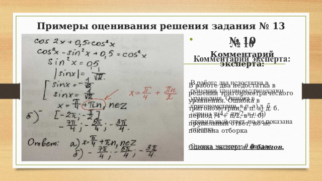Примеры оценивания решения задания № 13 № 10   Комментарий эксперта: В работе два недостатка в решении тригонометрического уравнения. Ошибка в тригонометрии, в п. а) д. б. период /4 + n/2, в п. б) правильный ответ, но не показана отборка Оценка эксперта : 0 баллов.  