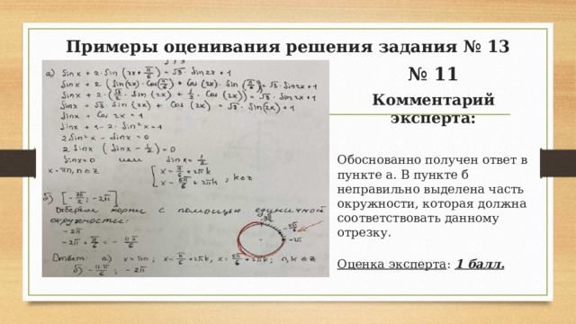 Примеры оценивания решения задания № 13 № 11 Комментарий эксперта: Обоснованно получен ответ в пункте а. В пункте б неправильно выделена часть окружности, которая должна соответствовать данному отрезку. Оценка эксперта : 1 балл.  