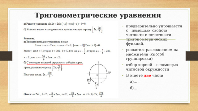 Тригонометрические уравнения   предварительно упрощается с помощью свойств четности и нечетности тригонометрических функций, решается разложением на множители (способ группировки) отбор корней – с помощью числовой окружности В ответе две части:  а)…..  б)….. 