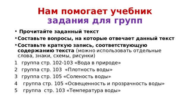 Нам помогает учебник  задания для групп  Прочитайте заданный текст Составьте вопросы, на которые отвечает данный текст Составьте краткую запись, соответствующую содержанию текста (можно использовать отдельные слова, знаки, схемы, рисунки) группа стр. 102-103 «Вода в природе» группа стр. 103 «Плотность воды» группа стр. 105 «Соленость воды»  группа стр. 105 «Освещенность и прозрачность воды»  группа стр. 103 «Температура воды» 