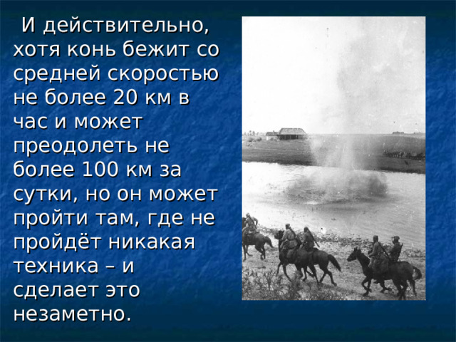     И действительно, хотя конь бежит со средней скоростью не более 20 км в час и может преодолеть не более 100 км за сутки, но он может пройти там, где не пройдёт никакая техника – и сделает это незаметно.  