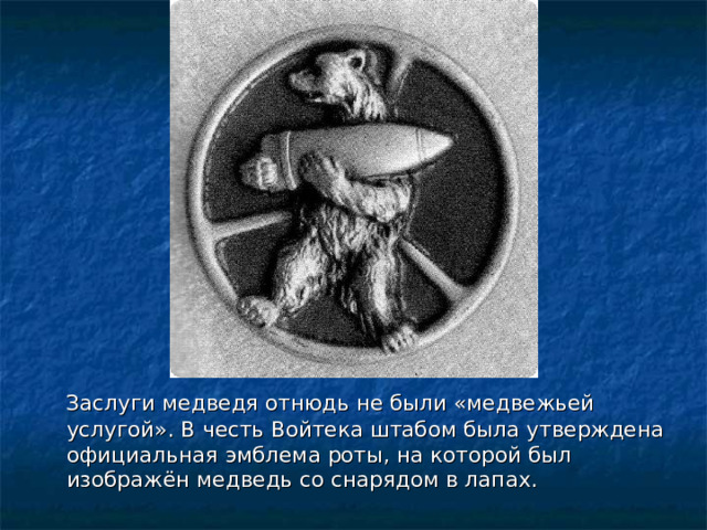  Заслуги медведя отнюдь не были «медвежьей услугой». В честь Войтека штабом была утверждена официальная эмблема роты, на которой был изображён медведь со снарядом в лапах.  